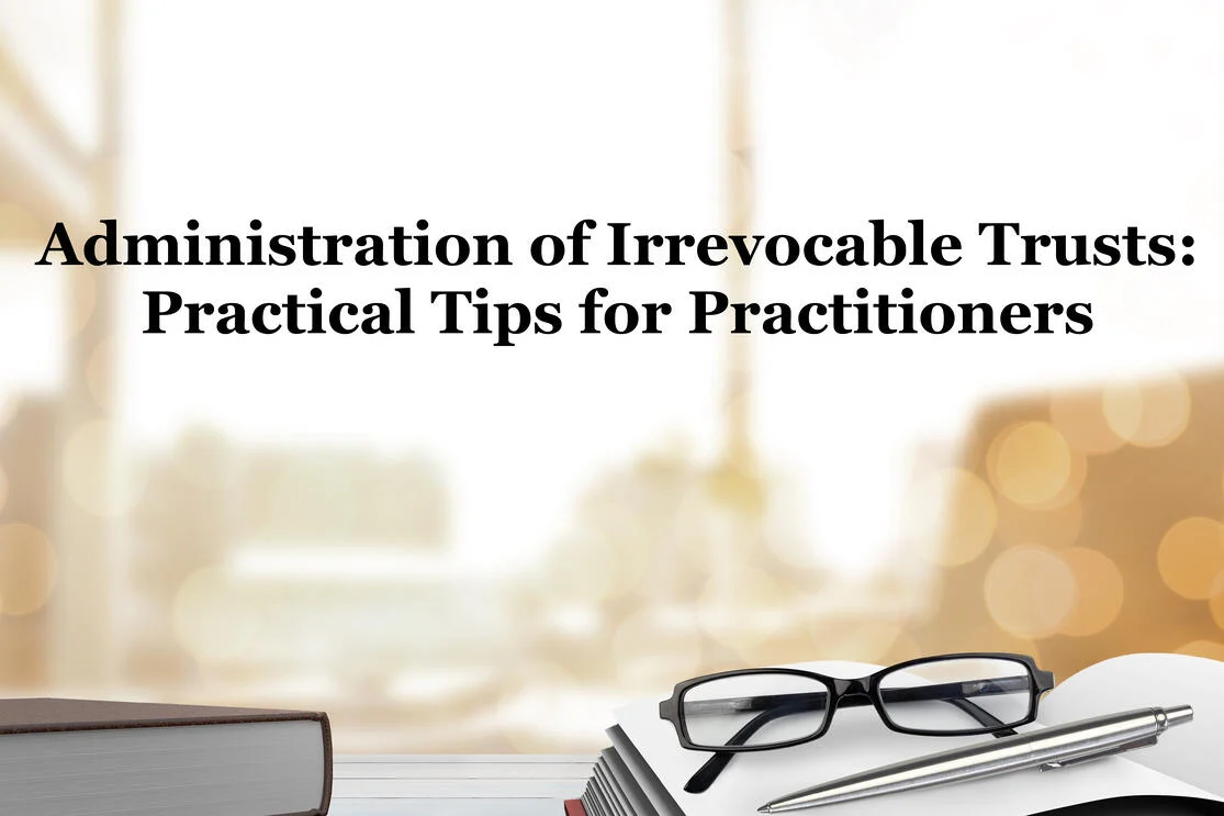 Administration of Irrevocable Trusts: practical tips for practitioners